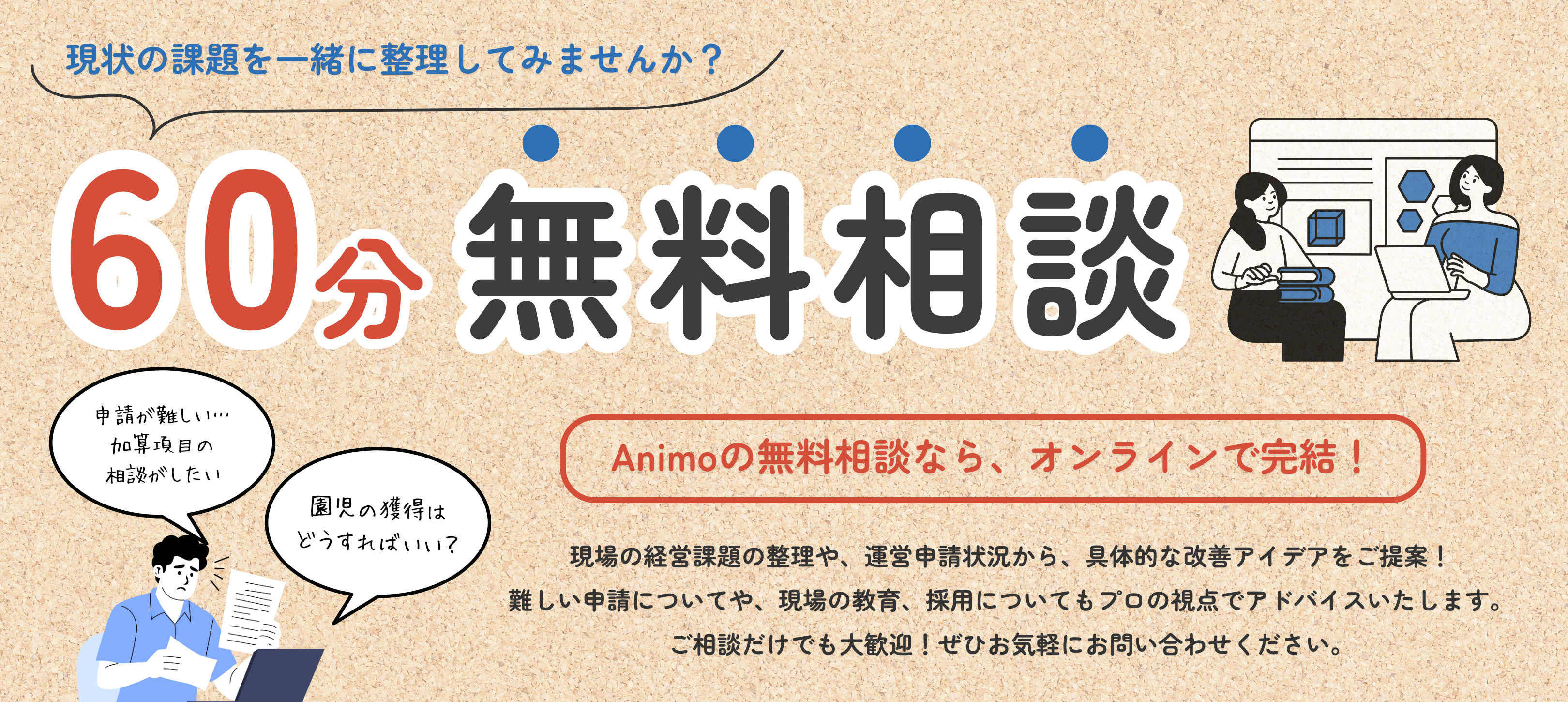 3現状の課題を一緒に整理してみませんか？　60分無料相談　「Animoの無料相談なら、オンラインで完結！」現状の経営課題の整理や、運営申請状況から、具体的な改善アイデアをご提案！難しい申請についてや、現場の教育、採用についてもプロの視点でアドバイスいたします。ご相談だけでも大歓迎！ぜひともお気軽にお問合せください。