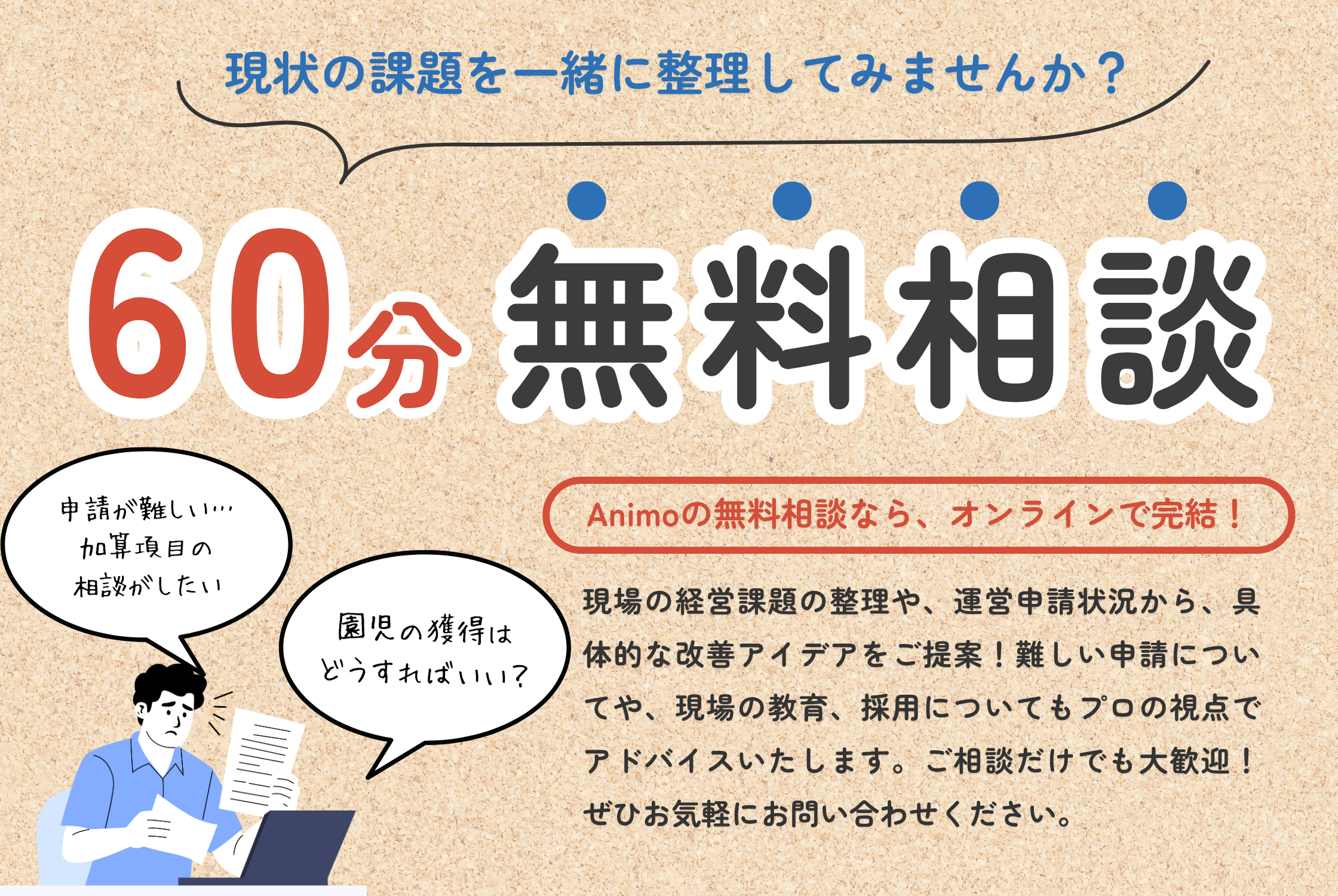 現状の課題を一緒に整理してみませんか？　60分無料相談　「Animoの無料相談なら、オンラインで完結！」現状の経営課題の整理や、運営申請状況から、具体的な改善アイデアをご提案！難しい申請についてや、現場の教育、採用についてもプロの視点でアドバイスいたします。ご相談だけでも大歓迎！ぜひともお気軽にお問合せください。